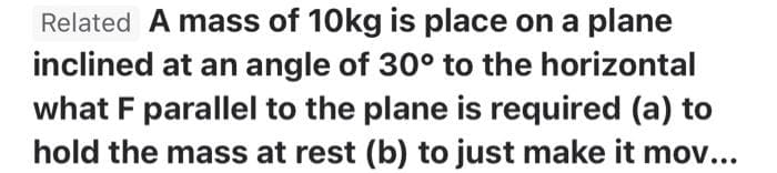 Related A mass of 10kg is place on a plane
inclined at an angle of 30° to the horizontal
what F parallel to the plane is required (a) to
hold the mass at rest (b) to just make it mov...