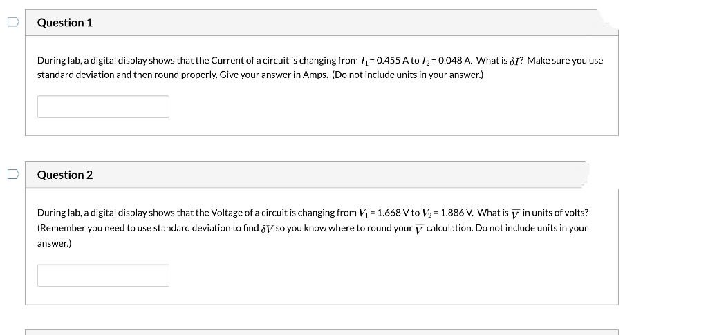 Question 1
During lab, a digital display shows that the Current of a circuit is changing from I₁=0.455 A to I2 = 0.048 A. What is SI? Make sure you use
standard deviation and then round properly. Give your answer in Amps. (Do not include units in your answer.)
Question 2
During lab, a digital display shows that the Voltage of a circuit is changing from V₁ = 1.668 V to V₂ = 1.886 V. What is in units of volts?
V
(Remember you need to use standard deviation to find V so you know where to round your calculation. Do not include units in your
answer.)