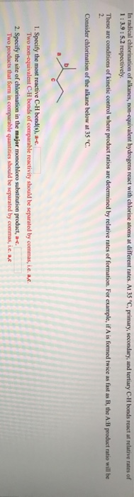 In radical chlorination of alkanes, non-equivalent hydrogens react with chlorine atoms at different rates. At 35 °C, primary, secondary, and tertiary C-H bonds react at relative rates of
1:3.9: 5.2 respectively.
These are conditions of kinetic control where product ratios are determined by relative rates of formation. For example, if A is formed twice as fast as B, the A:B product ratio will be
2.
Consider chlorination of the alkane below at 35 °C.
1. Specify the most reactive C-H bond(s), a-c.
Two non-equivalent C-H bonds of comparable reactivity should be separated by commas, i.e. a,c.
2. Specify the site of chlorination in the major monochloro substitution product, a-c.
Two products that form in comparable quantities should be separated by commas, i.e. a,c