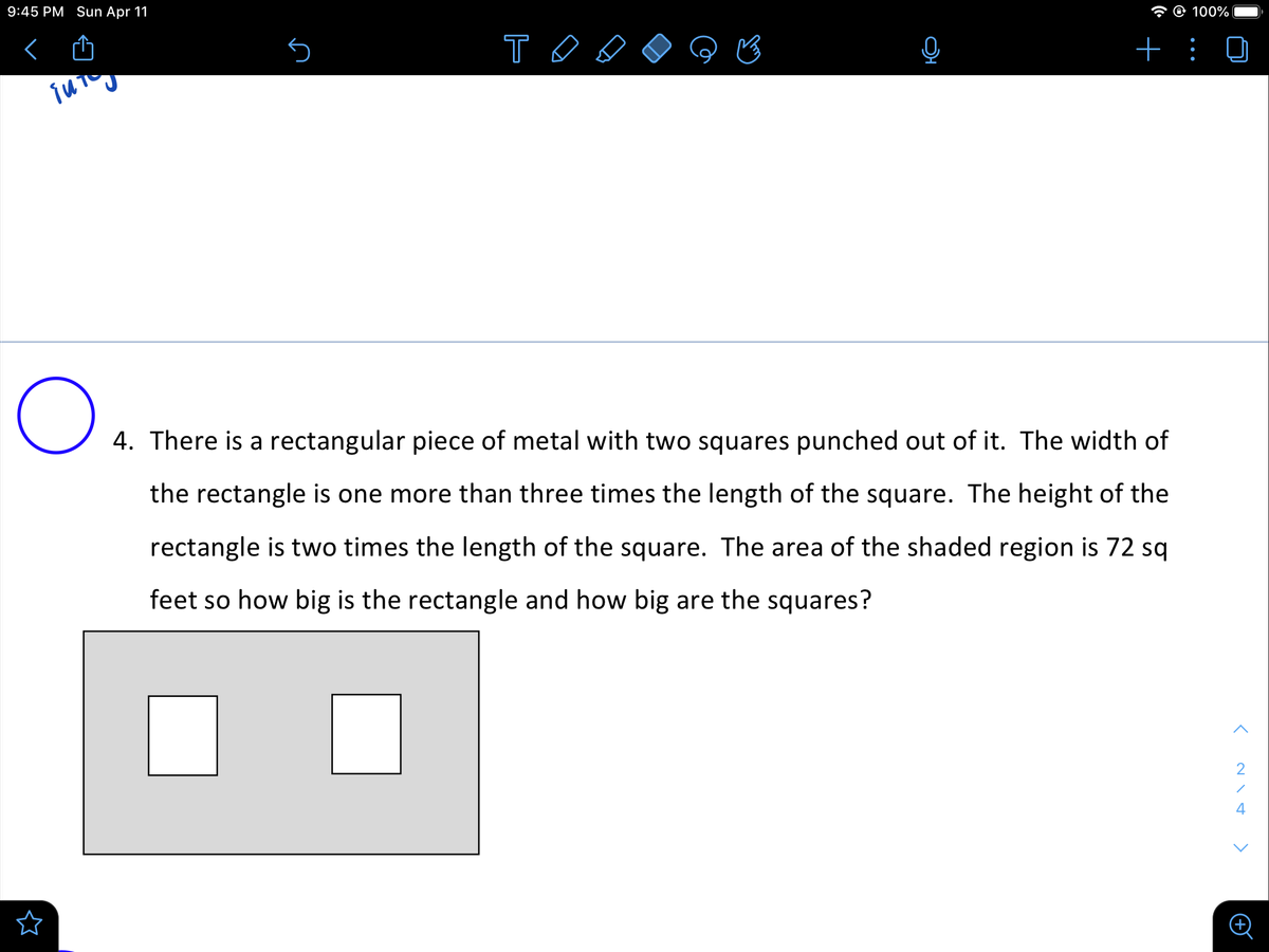 9:45 PM Sun Apr 11
* O 100%
T O
+
4. There is a rectangular piece of metal with two squares punched out of it. The width of
the rectangle is one more than three times the length of the square. The height of the
rectangle is two times the length of the square. The area of the shaded region is 72 sq
feet so how big is the rectangle and how big are the squares?
4
•..
