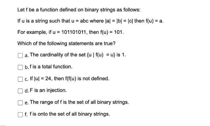 Let f be a function defined on binary strings as follows:
If u is a string such that u = abc where la| = |b| = |c| then f(u) = a.
%3D
For example, if u = 101101011, then f(u) = 101.
Which of the following statements are true?
a. The cardinality of the set {u | f(u) = u} is 1.
b.f is a total function.
c. If Jul = 24, then f(f(u) is not defined.
d. F is an injection.
e. The range of f is the set of all binary strings.
f. fis onto the set of all binary strings.
