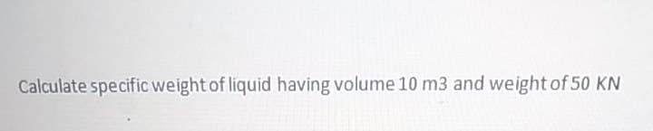 Calculate specific weight of liquid having volume 10 m3 and weight of 50 KN
