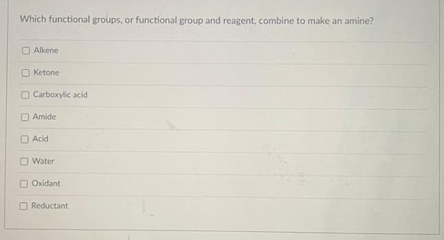 Which functional groups, or functional group and reagent, combine to make an amine?
Alkene
O Ketone
O Carboxylic acid
Amide
O Acid
O Water
O Oxidant
O Reductant
