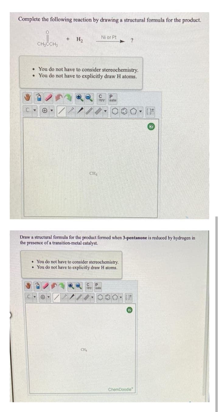 Complete the following reaction by drawing a structural formula for the product.
Ni or Pt
H2
CH;CCH3
You do not have to consider stereochemistry.
• You do not have to explicitly draw H atoms.
opy
aste
CH
Draw a structural formula for the product formed when 3-pentanone is reduced by hydrogen in
the presence of a transition-metal catalyst.
• You do not have to consider stereochemistry.
• You do not have to explicitly draw H atoms.
P
opy
CH
ChemDoodle
