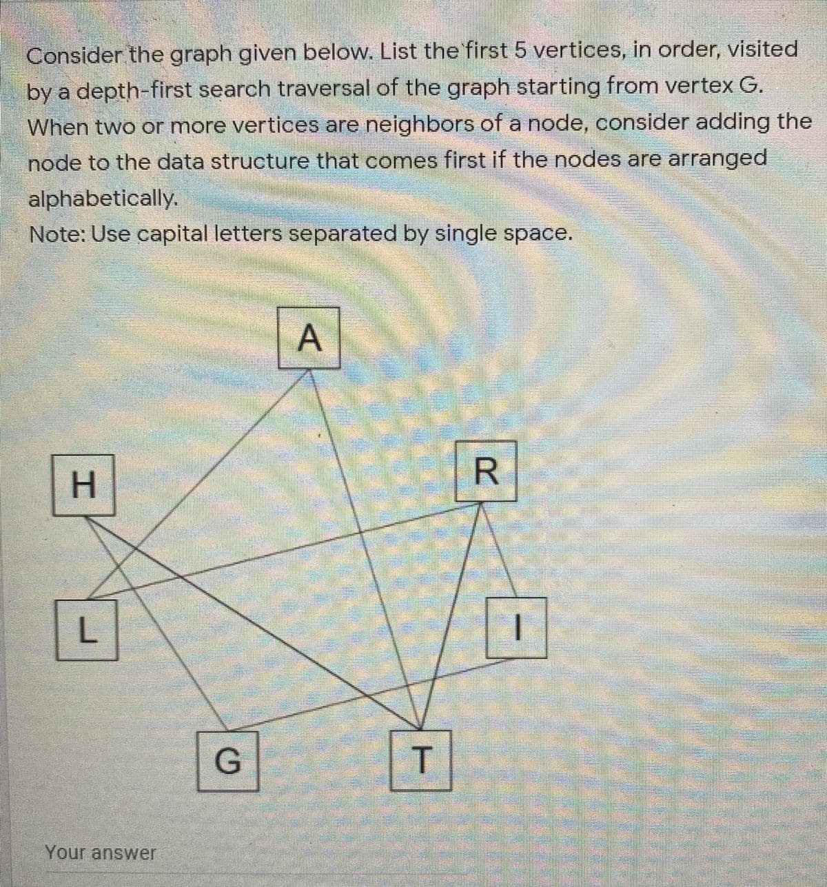 Consider the graph given below. List the first 5 vertices, in order, visited
A by a depth-first search traversal of the graph starting from vertex G.
When two or more vertices are neighbors of a node, consider adding the
node to the data structure that comes first if the nodes are arranged
alphabetically.
Note: Use capital letters separated by single space.
H.
L
G
T
Your answer
A,
