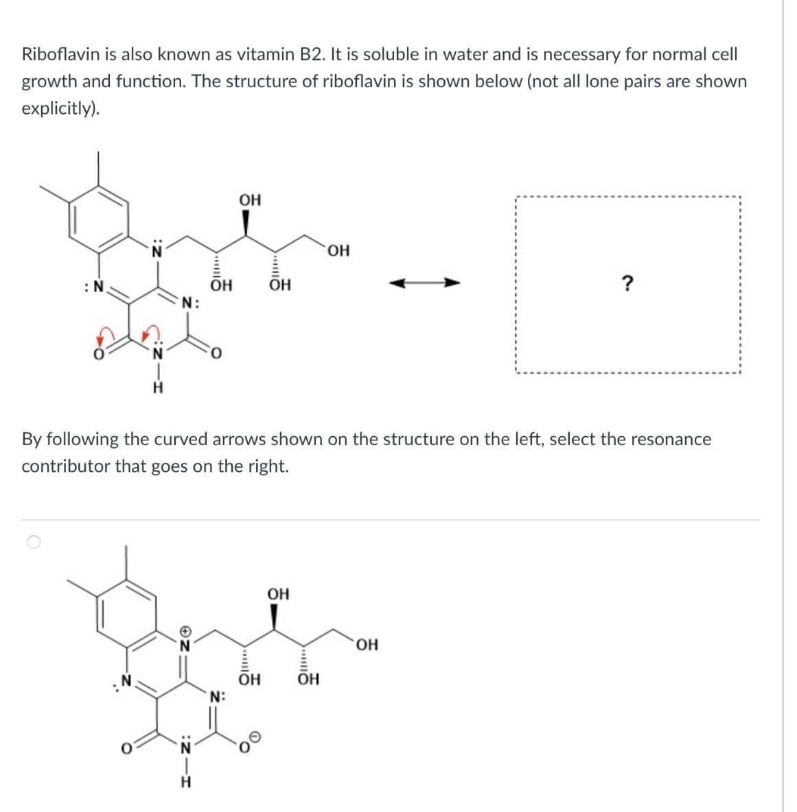 Riboflavin is also known as vitamin B2. It is soluble in water and is necessary for normal cell
growth and function. The structure of riboflavin is shown below (not all lone pairs are shown
explicitly).
OH
OH
: N.
OH
OH
?
N:
By following the curved arrows shown on the structure on the left, select the resonance
contributor that goes on the right.
H
OH
OH
OH
OH
N: