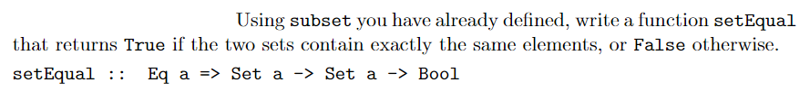 Using subset you have already defined, write a function setEqual
that returns True if the two sets contain exactly the same elements, or False otherwise.
setEqual ::
Eq a => Set a -> Set a -> Bool
