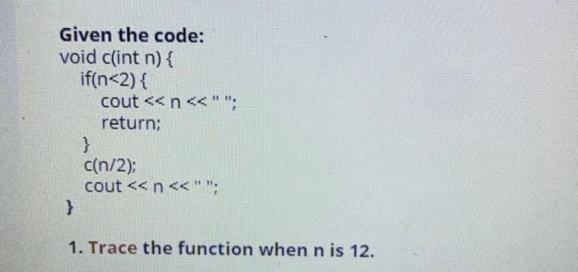 Given the code:
void c(int n) {
if(n<2) {
cout <<n<<" ";
return;
c(n/2);
cout << n <<" ";
1. Trace the function when n is 12.
