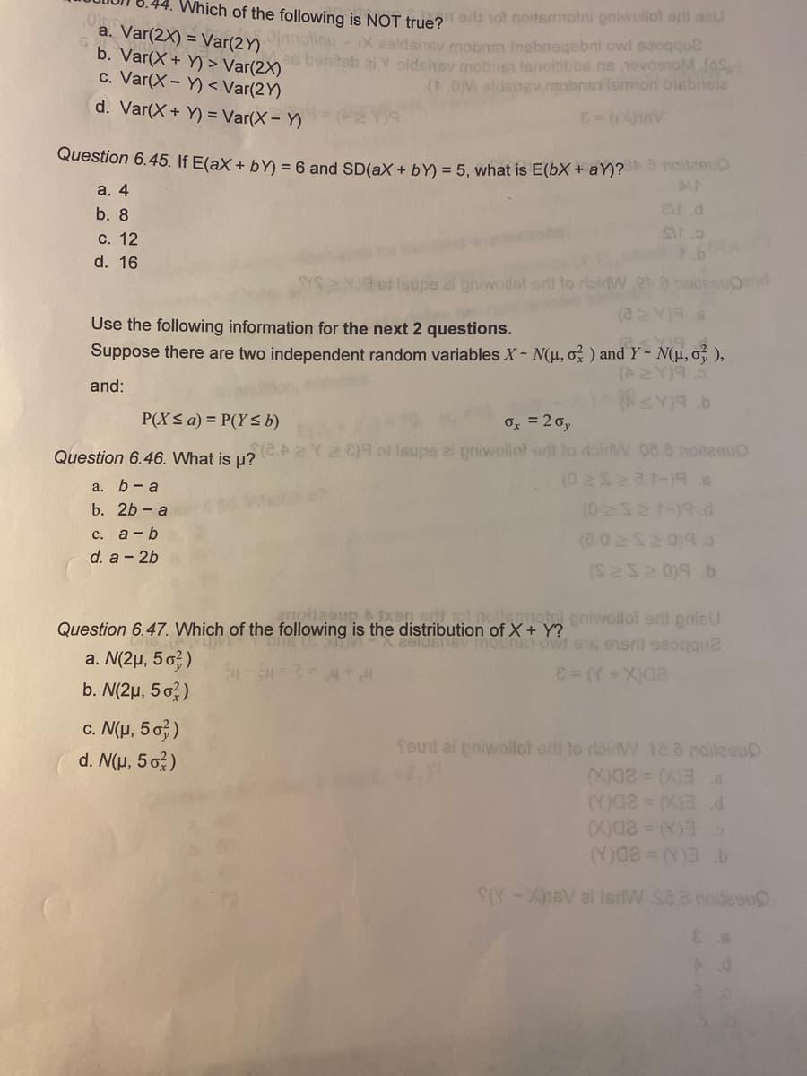 **. Which of the following is NOT true? oriD not noitsmmotni eniwollol erll ae
a. Var(2X) = Var(2Y) motinu-X ealdsinev mobns inebneqebni owi ssoqque
b. Var(X+ Y) > Var(2X)
c. Var(X- Y) < Var(2Y)
es bsniteb ai Y oldshsy mobnst isnoilibbe ns 1evosnoM(S
(.OM eldsnev mobneilsmion busbnisle
d. Var(X+ Y) = Var(X - Y)
Question 6.45. If E(aX + bY) = 6 and SD(aX + bY) = 5. what is E(bX + aY)? noileeuD
a. 4
b. 8
С. 12
d. 16
Isupe al pniwollot er to roirlW.ea nodesUOnd
(22Y)9.8
Use the following information for the next 2 questions.
Suppose there are two independent random variables X- N(H, o) and Y~ N(µ, o, ),
(A2 Y)96
and:
P(X< a) = P(Y< b)
Ox = 20,
Question 6.46. What is u?C.AZY2 )9 ol Isupe ei pniwollot srlt to doirW 08.8 noitaeu
(0 2522.1-)9 s
(02321-19.d
(8.0 252 0)9.
а. b - а
b. 2b - a
с. а-b
d. a - 2b
eniwollol eril pniaU
Question 6.47. Which of the following is the distribution of X + Y?
a. N(2µ, 5 0?)
b. N(2µ, 5 o?)
c. N(u, 5 o,)
feunt ai pniwollot erl to riainW.120 noileeu
d. N(H, 5 o)
EX)= 2D0
-XsV ei isiW S88 noteou
