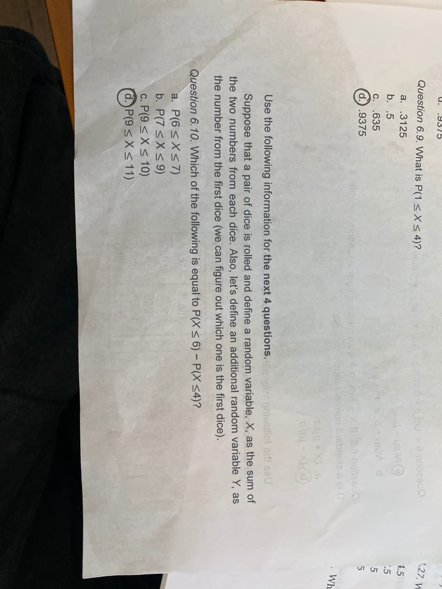u.
.9375
1.27. W
Question 6.9. What is P(1 <X< 4)?
Aa noilzeuO
1.5
a. .3125
.5
b. .5
C. .635
d.).9375
X1.3.0 noteeu
on bisbneta s 2i (1
nouna
Wh
Use the following information for the next 4 questions. moini pniwollol erfi eeU
Suppose that a pair of dice is rolled and define a random variable, X, as the sum of
the two numbers from each dice. Also, let's define an additional random variable Y, as
the number from the first dice (we can figure out which one is the first dice).
Question 6.10. Which of the following is equal to P(X< 6) - P(X <4)?
a. P(6 <X<7)
b. P(7 <X< 9)
c. P(9 < X< 10)
d. P(9< X<11)
