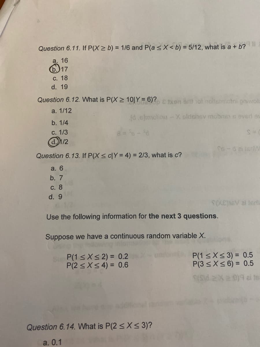 Question 6.11. If P(X> b) = 1/6 and P(a <X < b) = 5/12, what is a + b?
%3D
%3D
а. 16
b.)17
С. 18
d. 19
Question 6.12. What is P(X > 10|Y = 6)? xen ar ot noitsmotni pniwol
a. 1/12
d e]molinu -X oldshsv mobns s eved su
b. 1/4
с. 1/3
8= 6-d
@/2
Question 6.13. If P(X< cY = 4) = 2/3, what is c?
S6-dai jenW
a. 6
b. 7
С. 8
d. 9
Use the following information for the next 3 questions.
Suppose we have a continuous random variable X.
P(1 <X< 2) = 0.2
P(2 <X< 4) = 0.6
P(1 <X< 3) = 0.5
P(3 <X< 6) = 0.5
Question 6.14. What is P(2 <X< 3)?
a. 0.1
