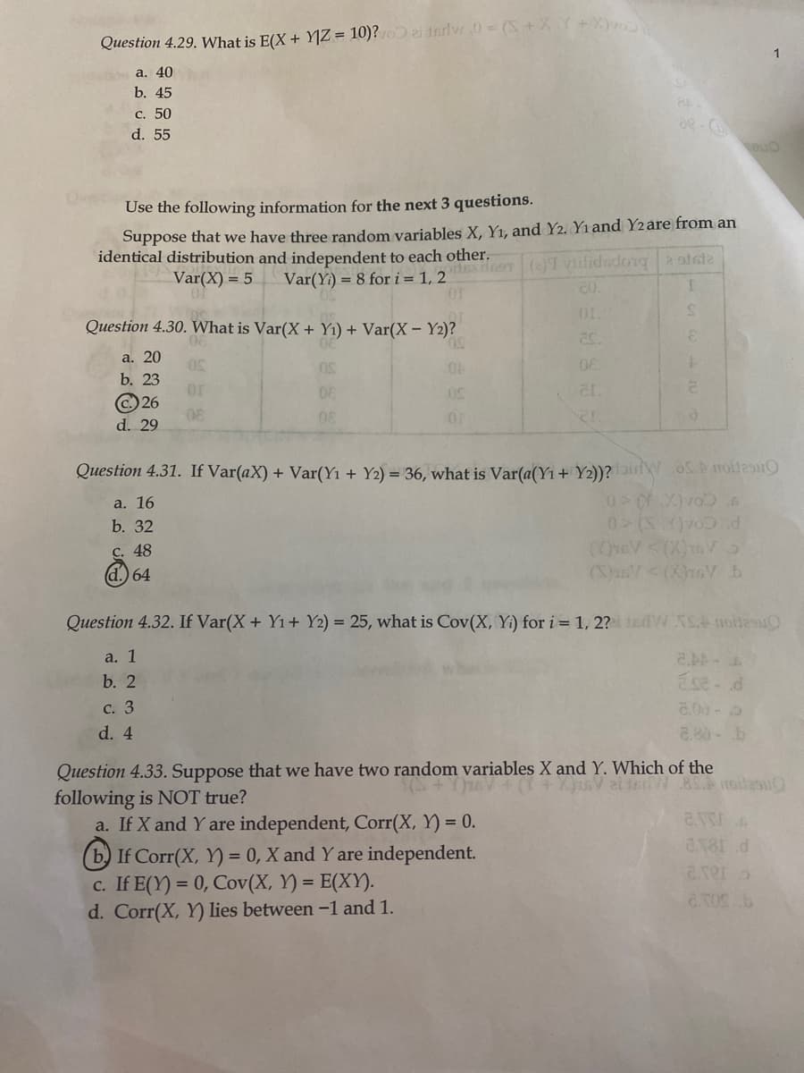 Question 4.29. What is E(X + Y|Z = 10)? ai teriw.0 = (S+ XY+X)v
1
a. 40
b. 45
с. 50
d. 55
de - C
euo
Use the following information for the next 3 questions.
Suppose that we have three random variables X, Y1, and Y2. Yı and Y2are from an
identical distribution and independent to each other.
HE HoT ()T vilidsdong a stale
Var(Yi) = 8 for i = 1, 2
OF
Var(X) = 5
Question 4.30. What is Var(X + Y1) + Var(X- Y2)?
50,
3.
а. 20
b. 23
C.) 26
08
or
00
08
08
d. 29
Question 4.31. If Var(aX) + Var(Y1 + Y2) = 36, what is Var(a(Y1 + Y2))?isW SD rollesu
a. 16
b. 32
С. 48
d.) 64
P COA()<0
(0r6V <(X)ts Vo
(S)usV<(X)76V b
Question 4.32. If Var(X+ Y1+ Y2) = 25, what is Cov(X, Yi) for i = 1, 2? W S.A notesuO
a. 1
b. 2
Ese- d
с. 3
8.00 - 5
d. 4
2.80-b
Question 4.33. Suppose that we have two random variables X and Y. Which of the
following is NOT true?
a. If X and Y are independent, Corr(X, Y) = 0.
a181 d
(b) If Corr(X, Y) = 0, X and Y are independent.
c. If E(Y) = 0, Cov(X, Y) = E(XY).
d. Corr(X, Y) lies between -1 and 1.
