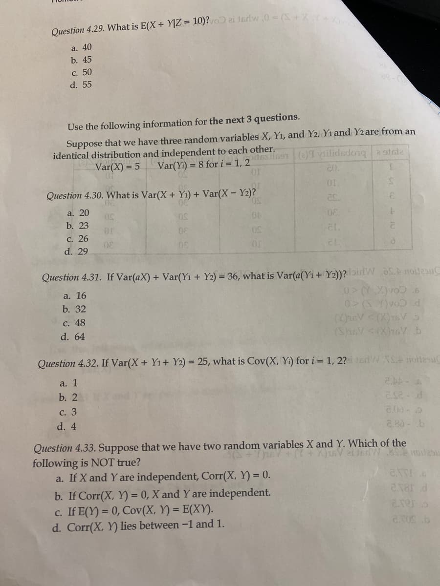 Question 4.29. What is E(X + Y]Z = 10)?o ai 1sdw,0- (S+X
a. 40
b. 45
с. 50
d. 55
Use the following information for the next 3 questions.
Suppose that we have three random variables X, Y1, and Y2. Yı and Y2 are from an
identical distribution and independent to each other.
Var(Yi) = 8 for i= 1, 2 i69T()ilidedonga oteie
or
Var(X) = 5
CO.
or
Question 4.30. What is Var(X + Y1) + Var(X - Y2)?
50,
a. 20
08.
b. 23
or
08
С. 26
d. 29
08
Question 4.31. If Var(aX) + Var(Yı + Y2) = 36, what is Var(a(Yı + Y2))?airlWS.A roilesu
a. 16
b. 32
0 (S Y)vod
C. 48
d. 64
(S)x6V<(X)16V b
Question 4.32. If Var(X+ Y1+ Y2) = 25, what is Cov(X, Yi) for i = 1, 2? edW S otlesu
a. 1
b. 2
С. 3
2.00-2
d. 4
2.80-b
Question 4.33. Suppose that we have two random variables X and Y. Which of the
following is NOT true?
a. If X and Y are independent, Corr(X, Y) = 0.
b. If Corr(X, Y) = 0, X and Y are independent.
c. If E(Y) = 0, Cov(X, Y) = E(XY).
d. Corr(X, Y) lies between -1 and 1.
%3D
