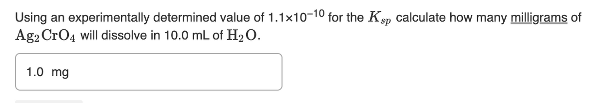 Using an experimentally determined value of 1.1x10-10 for the Ksp calculate how many milligrams of
Ag2 CrO4 will dissolve in 10.0 mL of H₂O.
1.0 mg