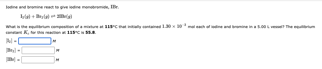 Iodine and bromine react to give iodine monobromide, IBr.
I2(g) + Br2(g) → 21Br(g)
What is the equilibrium composition of a mixture at 115°C that initially contained 1.30 x 10-3 mol each of iodine and bromine in a 5.00 L vessel? The equilibrium
constant Ke for this reaction at 115°C is 55.8.
[1₂] =
[Br₂] =
[IBr] =
M
M
M