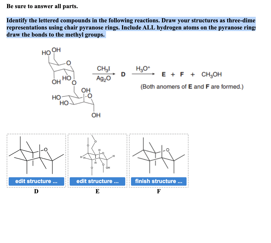 Be sure to answer all parts.
Identify the lettered compounds in the following reactions. Draw your structures as three-dime
representations using chair pyranose rings. Include ALL hydrogen atoms on the pyranose ring!
draw the bonds to the methyl groups.
OH
HO
CH3I
H3O+
D
HO
OH
Ag₂O
E + F + CH3OH
OH
(Both anomers of E and F are formed.)
HO
0
HO
OH
OH
H
# #
edit structure ...
Ꭰ
edit structure ...
finish structure ...
E
F