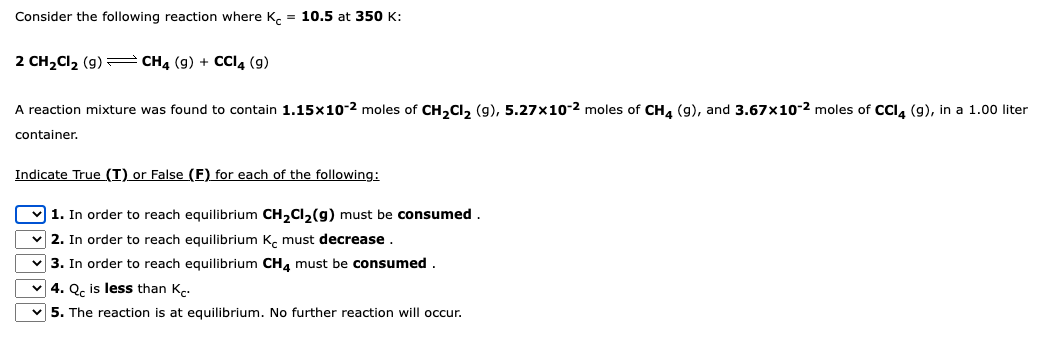 Consider the following reaction where K = 10.5 at 350 K:
2 CH₂Cl₂ (g) → CH4 (9) + CCI4 (9)
A reaction mixture was found to contain 1.15x10-2 moles of CH₂Cl₂ (9), 5.27x10-2 moles of CH4 (9), and 3.67x10-2 moles of CCl4 (9), in a 1.00 liter
container.
Indicate True (T) or False (F) for each of the following:
1. In order to reach equilibrium CH₂Cl₂(g) must be consumed
✓2. In order to reach equilibrium K must decrease.
✓3. In order to reach equilibrium CH4 must be consumed.
✓4. Q is less than K
✓5. The reaction is at equilibrium. No further reaction will occur.