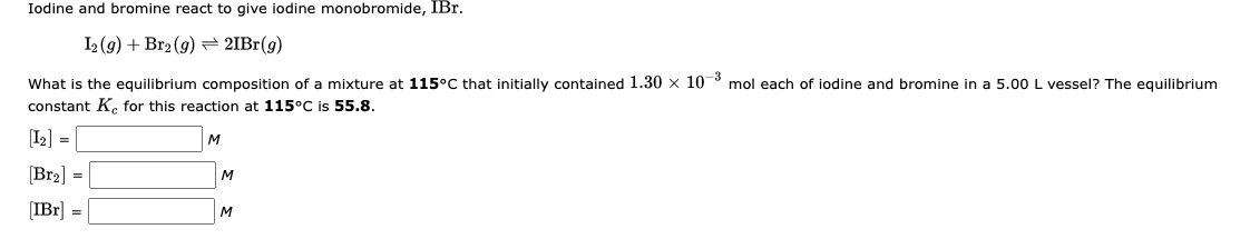 Iodine and bromine react to give iodine monobromide, IBr.
I2(g) + Br2 (g)
21Br(g)
What is the equilibrium composition of a mixture at 115°C that initially contained 1.30 x 10-3 mol each of iodine and bromine in a 5.00 L vessel? The equilibrium
constant K for this reaction at 115°C is 55.8.
[1₂] =
[Br₂] =
[IBr] =
M
M
M