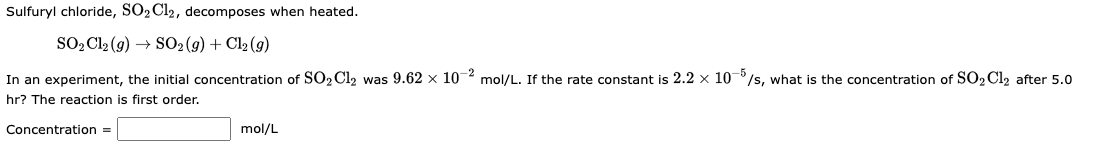 Sulfuryl chloride, SO2 Cl2, decomposes when heated.
SO₂Cl2 (g) → SO2(g) + Cl₂ (9)
In an experiment, the initial concentration of SO₂ Cl₂ was 9.62 x 10-2 mol/L. If the rate constant is 2.2 x 10-5/s, what is the concentration of SO₂Cl₂ after 5.0
hr? The reaction is first order.
Concentration =
mol/L