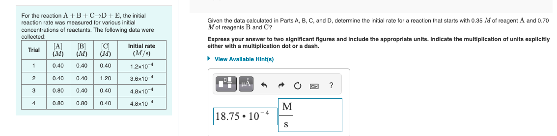 For the reaction A+B+C→D + E, the initial
reaction rate was measured for various initial
concentrations of reactants. The following data were
collected:
Trial
1
2
3
4
[Α] [B] [C]
(M) (M) (M)
0.40
0.40 0.40
0.40 0.40 1.20
0.80 0.40 0.40
0.80 0.40
0.80
Initial rate
(M/s)
1.2x10-4
3.6x10-4
4.8x10-4
4.8x10-4
Given the data calculated in Parts A, B, C, and D, determine the initial rate for a reaction that starts with 0.35 M of reagent A and 0.70
M of reagents B and C?
Express your answer to two significant figures and include the appropriate units. Indicate the multiplication of units explicitly
either with a multiplication dot or a dash.
► View Available Hint(s)
μA
6
18.7510-4
M
S
20 ?