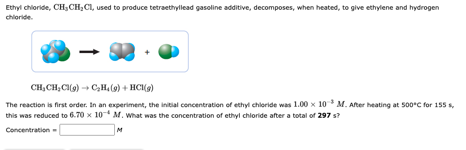 Ethyl chloride, CH3 CH₂ Cl, used to produce tetraethyllead gasoline additive, decomposes, when heated, to give ethylene and hydrogen
chloride.
CH3 CH₂Cl(g) → C₂H4 (9) + HCl(g)
The reaction is first order. In an experiment, the initial concentration of ethyl chloride was 1.00 x 10-3 M. After heating at 500°C for 155 s,
this was reduced to 6.70 x 10-4 M. What was the concentration of ethyl chloride after a total of 297 s?
Concentration =
M