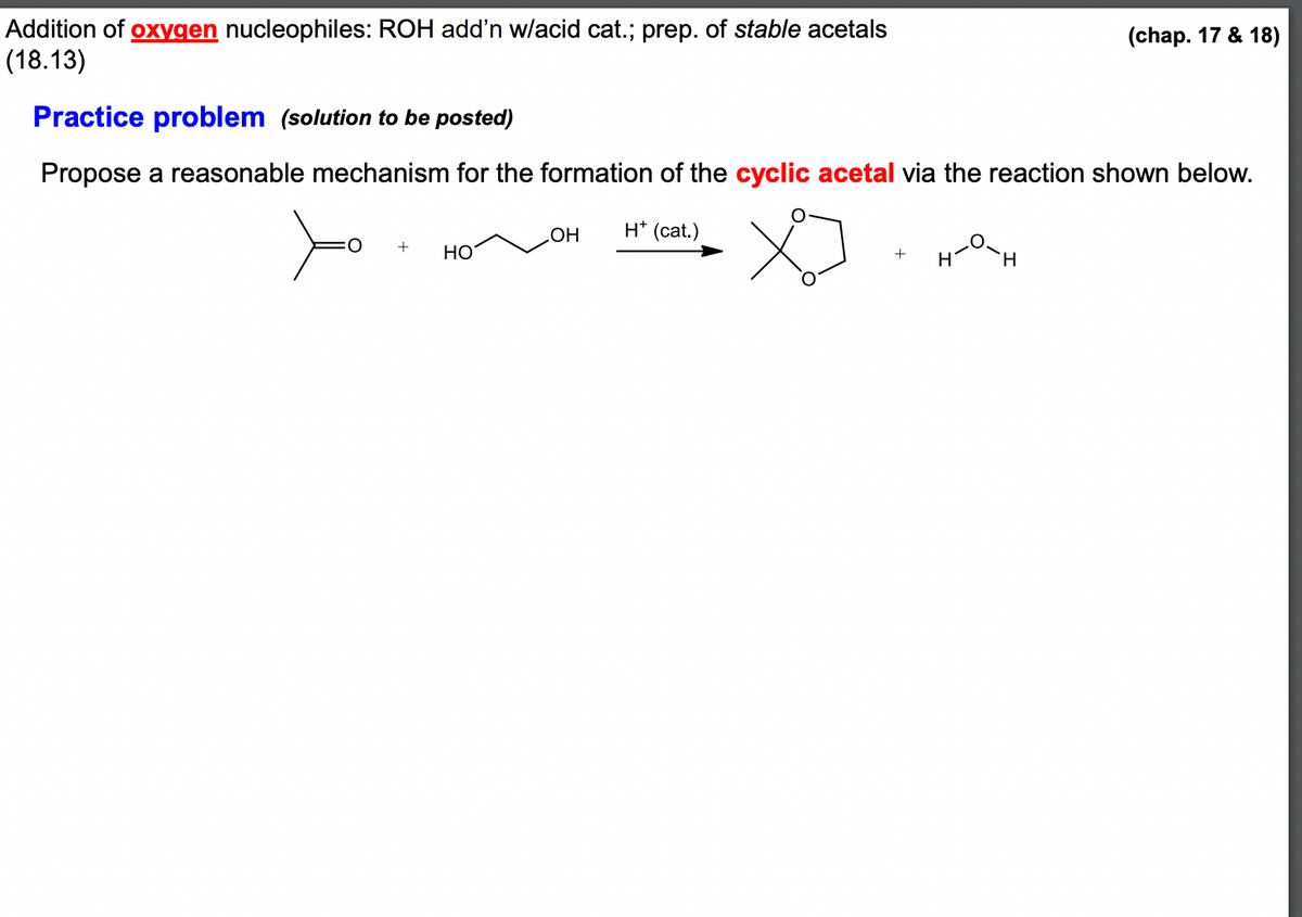 Addition of oxygen nucleophiles: ROH add'n w/acid cat.; prep. of stable acetals
(18.13)
Practice problem (solution to be posted)
Propose a reasonable mechanism for the formation of the cyclic acetal via the reaction shown below.
OH H* (cat.)
X
H-O-H
O
+
HO
(chap. 17 & 18)
+