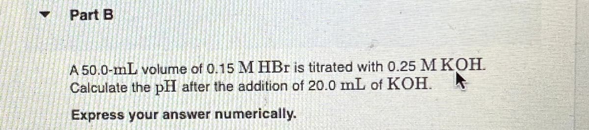 Part B
A 50.0-mL volume of 0.15 M HBr is titrated with 0.25 M KOH.
Calculate the pH after the addition of 20.0 mL of KOH.
Express your answer numerically.