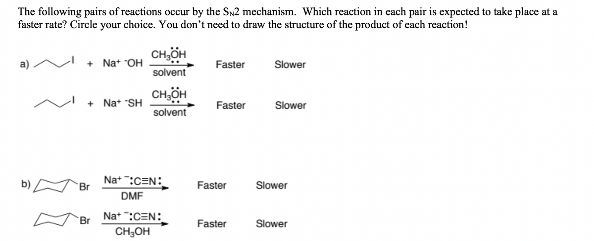 The following pairs of reactions occur by the SN2 mechanism. Which reaction in each pair is expected to take place at a
faster rate? Circle your choice. You don't need to draw the structure of the product of each reaction!
a)
b)
+ Na+ OH
+Na+ *SH
Br
Br
CH3OH
solvent
CH3OH
solvent
Na+ :CEN:
DMF
Na+:C=N:
CH3OH
Faster
Faster
Faster
Faster
Slower
Slower
Slower
Slower