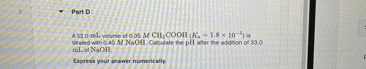 Part D
A 52.0-mL volume of 0.35 M CH3COOH (Ka = 1.8 x 10-5) is
titrated with 0.40 M NaOH. Calculate the pH after the addition of 33.0
mL of NaOH.
Express your answer numerically.
F