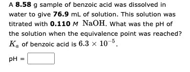 A 8.58 g sample of benzoic acid was dissolved in
water to give 76.9 mL of solution. This solution was
titrated with 0.110 M NaOH. What was the pH of
the solution when the equivalence point was reached?
Ka of benzoic acid is 6.3 × 10-5.
pH =