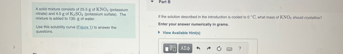 A solid mixture consists of 25.5 g of KNO3 (potassium
nitrate) and 4.5 g of K₂SO4 (potassium sulfate). The
mixture is added to 130. g of water.
Use this solubility curve (Figure 1) to answer the
questions.
Part B
If the solution described in the introduction is cooled to 0 °C, what mass of KNO3 should crystallize?
Enter your answer numerically in grams.
View Available Hint(s)
15| ΑΣΦ
?