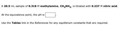 A 20.5 mL sample of 0.318 M methylamine, CH3NH₂, is titrated with 0.237 M nitric acid.
At the equivalence point, the pH is
Use the Tables link in the References for any equilibrium constants that are required.