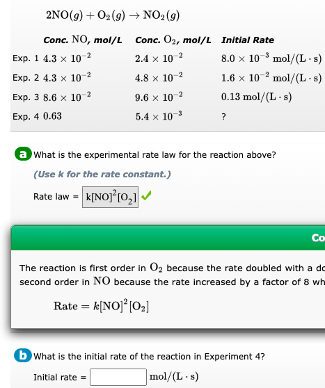 2NO(g) + O₂(g) → NO2(g)
Conc. NO, mol/L
Exp. 1 4.3 x 10-2
Exp. 2 4.3 x 10-2
Exp. 3 8.6 x 10-²
Exp. 4 0.63
Conc. 02, mol/L
2.4 x 10-²
4.8 x 10-2
9.6 x 10-²
5.4 x 10-³
Initial Rate
8.0 x 10³ mol/(L.s)
1.6 x 102 mol/(L.s)
0.13 mol/(L.s)
?
a What is the experimental rate law for the reaction above?
(Use k for the rate constant.)
Rate law = K[NO]²[0₂]✔
Co-
The reaction is first order in O₂ because the rate doubled with a do
second order in NO because the rate increased by a factor of 8 wh
Rate = k[NO] ² [0₂]
b What is the initial rate of the reaction in Experiment 4?
Initial rate=
mol/(L.s)