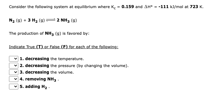 Consider the following system at equilibrium where K = 0.159 and AH° = -111 kJ/mol at 723 K.
N₂ (9) + 3 H₂ (9)
2 NH3 (9)
The production of NH3 (9) is favored by:
Indicate True (I) or False (F) for each of the following:
1. decreasing the temperature.
2. decreasing the pressure (by changing the volume).
3. decreasing the volume.
4. removing NH3.
5. adding H₂.