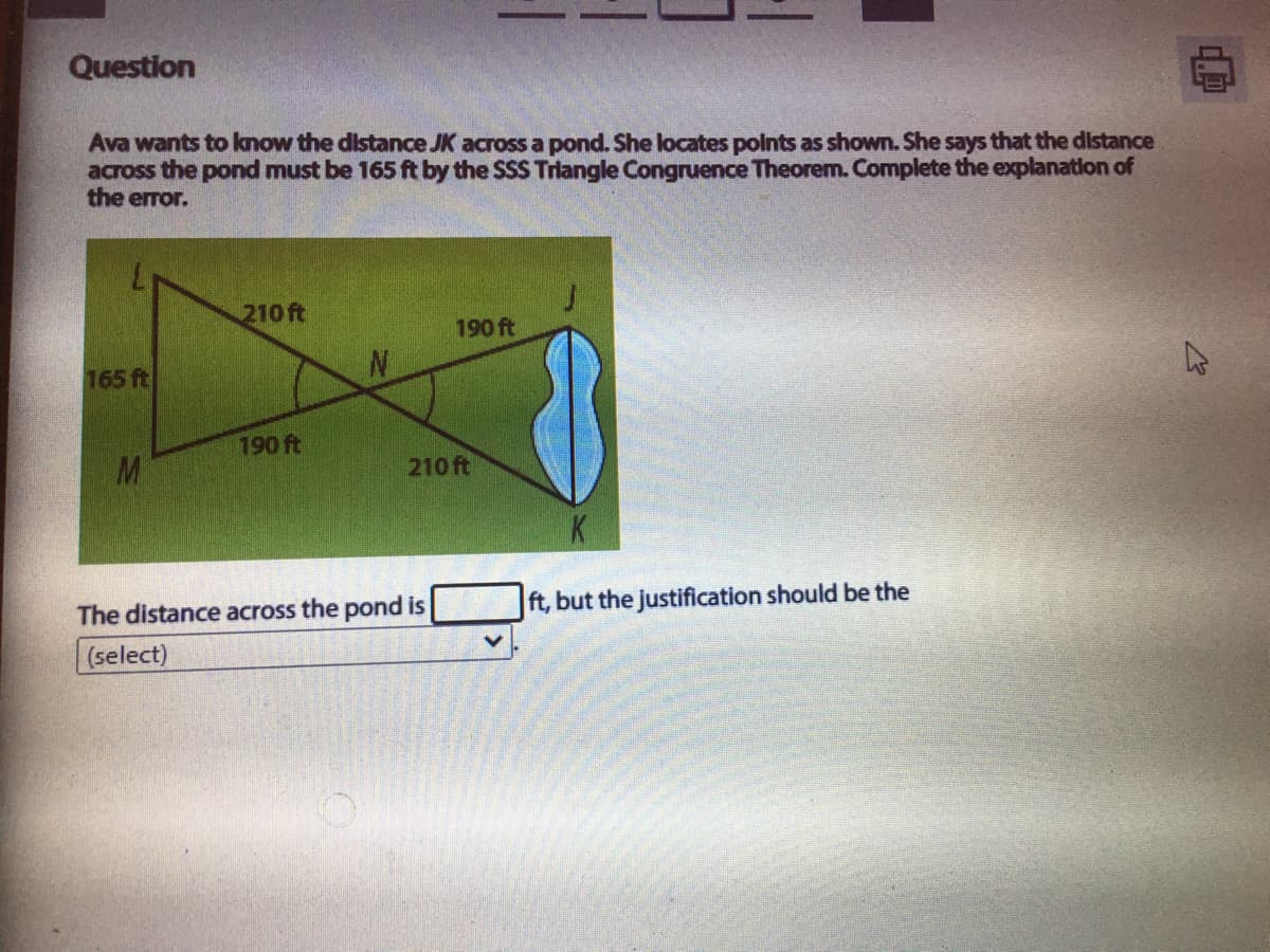 Question
Ava wants to know the distance JK across a pond. She locates polnts as shown. She says that the distance
across the pond must be 165 ft by the SSS Triangle Congruence Theorem. Complete the explanation of
the error.
210 ft
190 ft
165 ft
190 ft
M
210 ft
The distance across the pond is
ft, but the justification should be the
(select)
