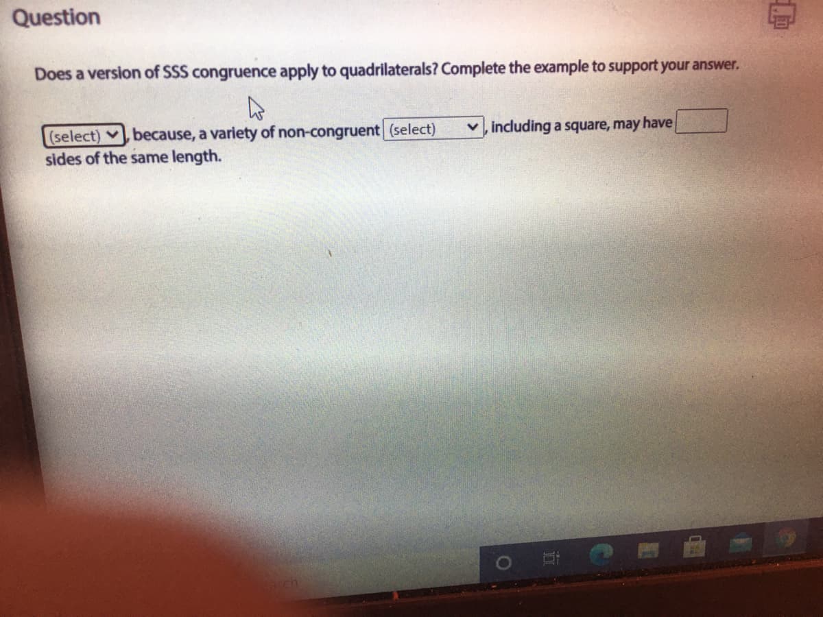 Question
Does a version of SSS congruence apply to quadrilaterals? Complete the example to support your answer.
(select) v because, a variety of non-congruent (select)
sides of the same length.
v, including a square, may have
