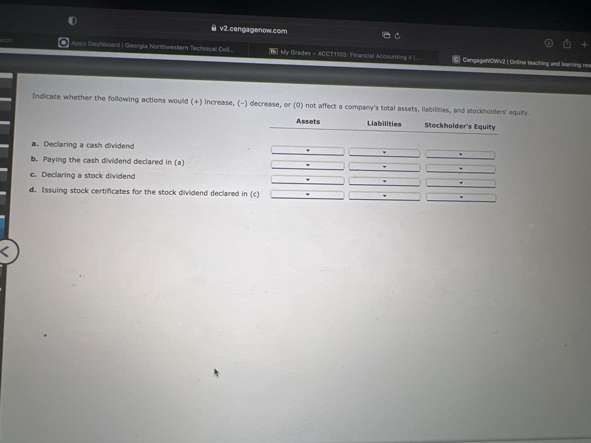 v2.cengagenow.com
Apps Dashboard | Georgia Northwestern Technical Coll...
Bb My Grades - ACCT1105: Financial Accounting II (...
a. Declaring a cash dividend
b. Paying the cash dividend declared in (a)
c. Declaring a stock dividend
d. Issuing stock certificates for the stock dividend declared in (c)
Indicate whether the following actions would (+) increase, (-) decrease, or (0) not affect a company's total assets, liabilities, and stockholders' equity.
Liabilities
Stockholder's Equity
Assets
) +
C CengageNOWv2 | Online teaching and learning res