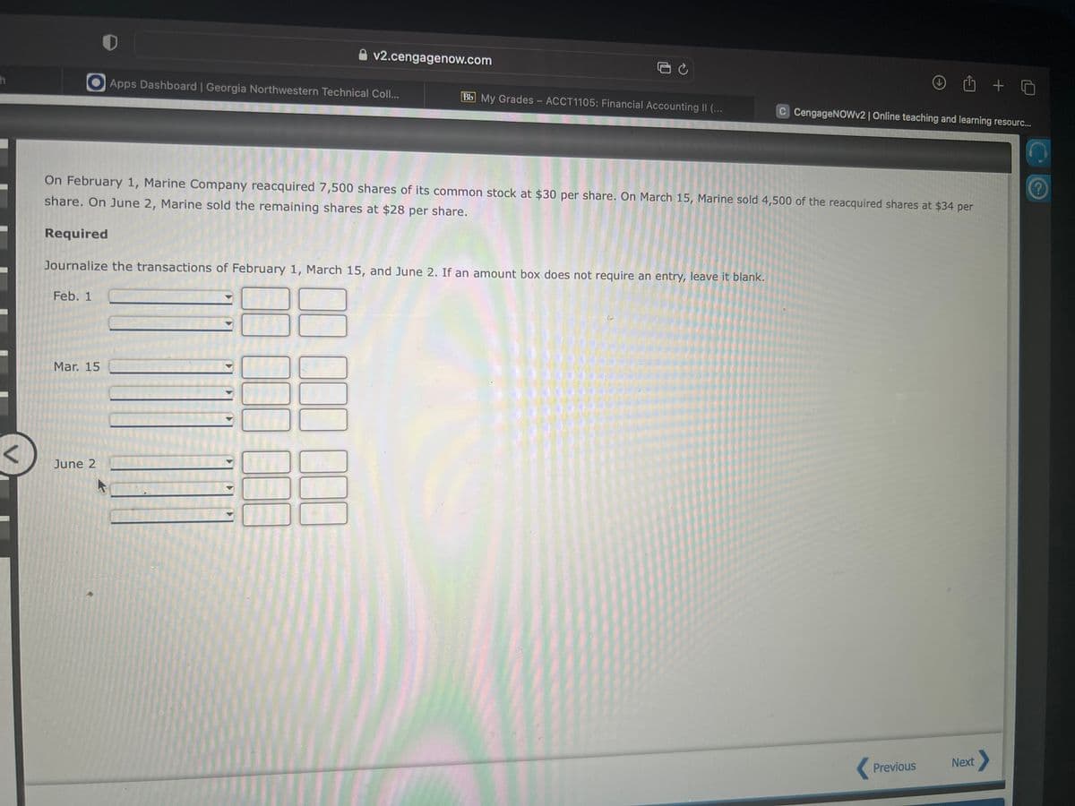 h
Feb. 1
0
Mar. 15
< June 2
Apps Dashboard | Georgia Northwestern Technical Coll...
Required
Journalize the transactions of February 1, March 15, and June 2. If an amount box does not require an entry, leave it blank.
v2.cengagenow.com
On February 1, Marine Company reacquired 7,500 shares of its common stock at $30 per share. On March 15, Marine sold 4,500 of the reacquired shares at $34 per
share. On June 2, Marine sold the remaining shares at $28 per share.
Jun
0
000 00
3 C
BE
Bb My Grades - ACCT1105: Financial Accounting II (...
1 + 0
C CengageNOWv2 | Online teaching and learning resourc...
Previous
Next >
n