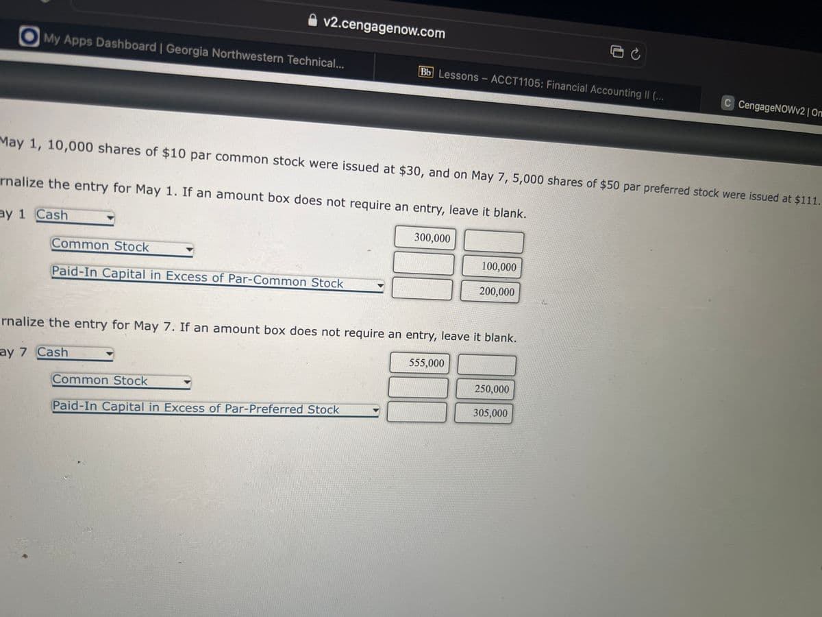 v2.cengagenow.com
My Apps Dashboard | Georgia Northwestern Technical...
Common Stock
Paid-In Capital in Excess of Par-Common Stock
Bb Lessons - ACCT1105: Financial Accounting II (...
May 1, 10,000 shares of $10 par common stock were issued at $30, and on May 7, 5,000 shares of $50 par preferred stock were issued at $111.
rnalize the entry for May 1. If an amount box does not require an entry, leave it blank.
ay 1 Cash
Common Stock
Paid-In Capital in Excess of Par-Preferred Stock
300,000
rnalize the entry for May 7. If an amount box does not require an entry, leave it blank.
ay 7 Cash
100,000
200,000
555,000
250,000
C CengageNOWv2 | On
305,000