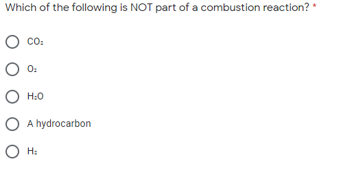 **Quiz Question: Understanding Combustion Reactions**

Question: Which of the following is NOT part of a combustion reaction? *

- O CO₂
- O O₂
- O H₂O
- O A hydrocarbon
- O H₂

*(Note: Only select one option)*

In this quiz, you are asked to identify which of the listed substances is not typically involved in a combustion reaction. Combustion reactions usually involve a hydrocarbon reacting with oxygen (O₂) to produce carbon dioxide (CO₂) and water (H₂O). The options provided are common entities associated with combustion, with one exception. Select the correct answer by choosing the option that does not belong.