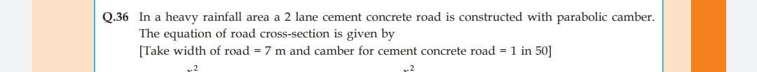 Q.36 In a heavy rainfall area a 2 lane cement concrete road is constructed with parabolic camber.
The equation of road cross-section is given by
[Take width of road = 7 m and camber for cement concrete road = 1 in 50]
