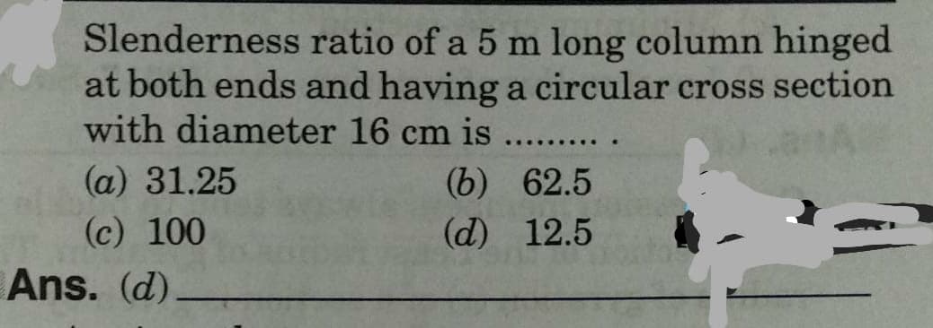 Slenderness ratio of a 5 m long column hinged
at both ends and having a circular cross section
with diameter 16 cm is .....
(a) 31.25
(b) 62.5
(c) 100
(d) 12.5
Ans. (d)
