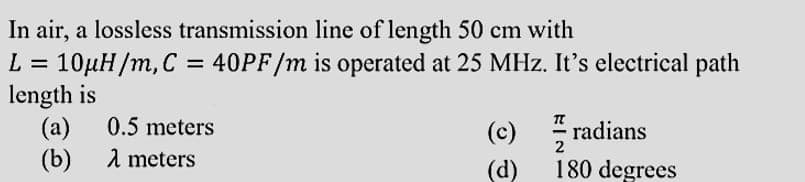 In air, a lossless transmission line of length 50 cm with
L = 10µH/m, C = 40PF/m is operated at 25 MHz. It's electrical path
length is
(a)
(b)
(c) radians
0.5 meters
2
1 meters
(d)
180 degrees
