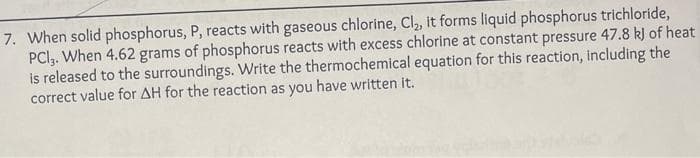 7. When solid phosphorus, P, reacts with gaseous chlorine, Cl₂, it forms liquid phosphorus trichloride,
PCI,. When 4.62 grams of phosphorus reacts with excess chlorine at constant pressure 47.8 kJ of heat
is released to the surroundings. Write the thermochemical equation for this reaction, including the
correct value for AH for the reaction as you have written it.