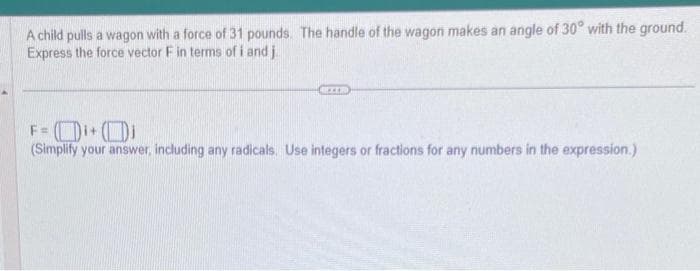 A child pulls a wagon with a force of 31 pounds. The handle of the wagon makes an angle of 30° with the ground.
Express the force vector F in terms of i and j
EXER
F = ₁+₁
(Simplify your answer, including any radicals. Use integers or fractions for any numbers in the expression.)