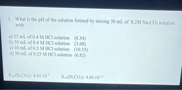 1. What is the pH of the solution formed by mixing 50 mL of 0.2M Na₂CO3 solution
with
a) 25 mL of 0.4 M HCl solution
b) 50 mL of 0.4 M HCl solution
c) 10 mL of 0.5 M HCl solution (10.33)
d) 50 mL of 0.25 M HCl solution (6.82)
(8.34)
(3.68)
Kat(H₂CO3): 4.45.10-7 Ka2(H₂CO3): 4.69.10-11