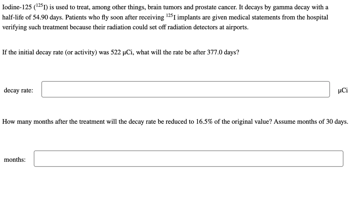 Iodine-125 (¹251) is used to treat, among other things, brain tumors and prostate cancer. It decays by gamma decay with a
half-life of 54.90 days. Patients who fly soon after receiving ¹25I implants are given medical statements from the hospital
verifying such treatment because their radiation could set off radiation detectors at airports.
If the initial decay rate (or activity) was 522 µCi, what will the rate be after 377.0 days?
decay rate:
JCi
How many months after the treatment will the decay rate be reduced to 16.5% of the original value? Assume months of 30 days.
months: