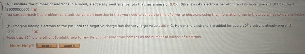 (a) Calculate the number of electrons in a small, electrically neutral silver pin that has a mass of 8.0 g. Silver has 47 electrons per atom, and its molar mass is 107.87 g/mol.
236000000000 X
You can approach this problem as a unit conversion exercise in that you need to convert grams of silver to electrons using the information given in the problem as conversion factors
(b) Imagine adding electrons to the pin until the negative charge has the very large value 1.00 mC. How many electrons are added for every 109 electrons already present?
X
5.30
Note that 109 is one billion. It might help to rewrite your answer from part (a) as the number of billions of electrons.
Need Help?
Read It
Watch It