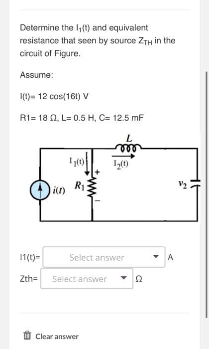 Determine the 1₁ (t) and equivalent
resistance that seen by source ZTH in the
circuit of Figure.
Assume:
I(t)= 12 cos(16t) V
R1 = 18 Q2, L= 0.5 H, C= 12.5 mF
11(t)=
Zth=
i(t)
11(1)
R₁
Select answer
L
mor
Select answer
Clear answer
1₂(t)
Ω
- A
V2