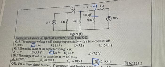 30 A
61)
ww
lix
412
200 F
2012
Figure (8)
For the circuit shown in Figure (8), answer Q10, Q11 and Q12:
552
Q10. The capacitor voltage v will change exponentially with a time constant of
A) 0.8 s
B 1.6s
D) 3.1 s
E) 5.01 s
C) 2.15 s
Q11.The initial value of the capacitor voltage v is:
A)-3 V
B) 5.5 V
24 V D) 10 V
Q12.The energy stored in the capacitor at t= 120 ms is:
A) 14.989)
B) 20.207 J
C) 39.815 J
Q13. For a three phase balanced Y-connected
E) -7.5 V
D) 42.155 J
load having a mu
30 V
B) 62.125 J